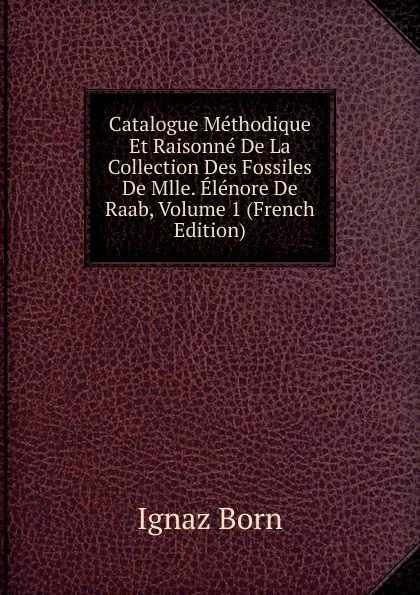 Обложка книги Catalogue Methodique Et Raisonne De La Collection Des Fossiles De Mlle. Elenore De Raab, Volume 1 (French Edition), Ignaz Born