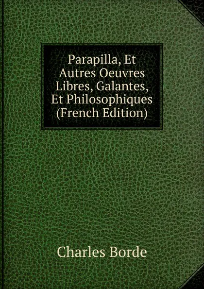 Обложка книги Parapilla, Et Autres Oeuvres Libres, Galantes, Et Philosophiques (French Edition), Charles Borde