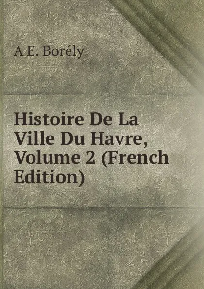 Обложка книги Histoire De La Ville Du Havre, Volume 2 (French Edition), A E. Borély