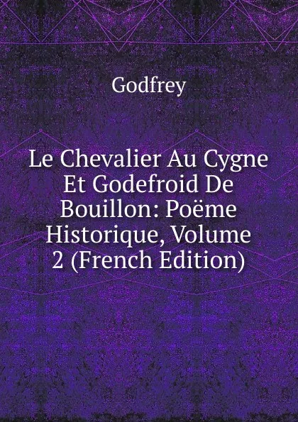 Обложка книги Le Chevalier Au Cygne Et Godefroid De Bouillon: Poeme Historique, Volume 2 (French Edition), Godfrey