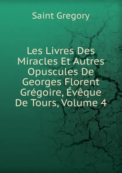 Обложка книги Les Livres Des Miracles Et Autres Opuscules De Georges Florent Gregoire, Eveque De Tours, Volume 4, Saint Gregory