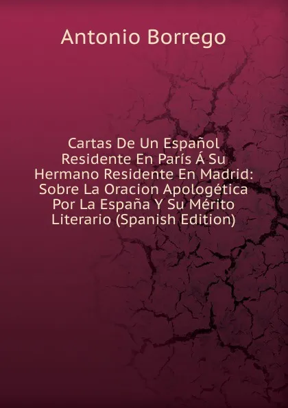 Обложка книги Cartas De Un Espanol Residente En Paris A Su Hermano Residente En Madrid: Sobre La Oracion Apologetica Por La Espana Y Su Merito Literario (Spanish Edition), Antonio Borrego