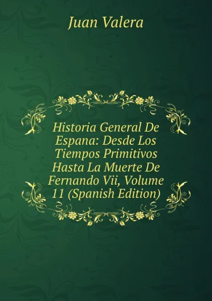 Обложка книги Historia General De Espana: Desde Los Tiempos Primitivos Hasta La Muerte De Fernando Vii, Volume 11 (Spanish Edition), Juan Valera