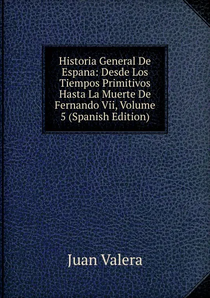 Обложка книги Historia General De Espana: Desde Los Tiempos Primitivos Hasta La Muerte De Fernando Vii, Volume 5 (Spanish Edition), Juan Valera