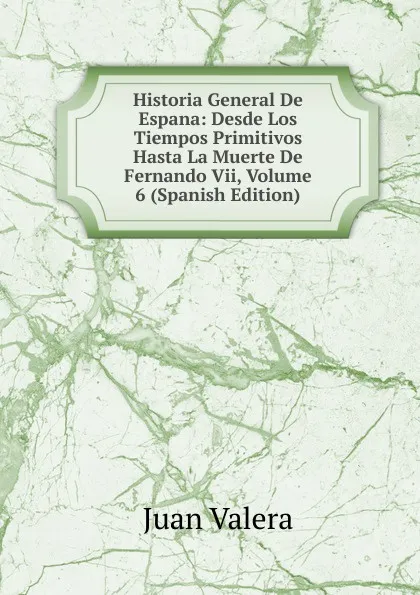 Обложка книги Historia General De Espana: Desde Los Tiempos Primitivos Hasta La Muerte De Fernando Vii, Volume 6 (Spanish Edition), Juan Valera