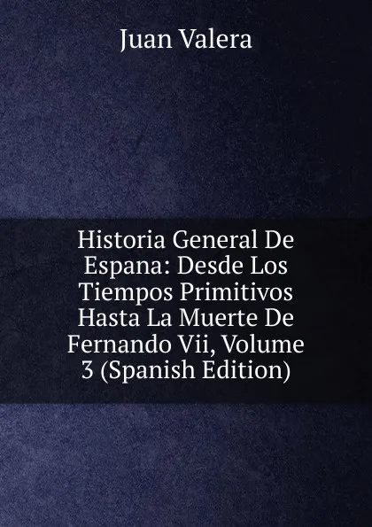 Обложка книги Historia General De Espana: Desde Los Tiempos Primitivos Hasta La Muerte De Fernando Vii, Volume 3 (Spanish Edition), Juan Valera