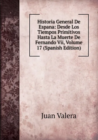 Обложка книги Historia General De Espana: Desde Los Tiempos Primitivos Hasta La Muerte De Fernando Vii, Volume 17 (Spanish Edition), Juan Valera