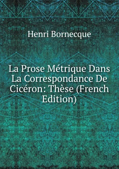 Обложка книги La Prose Metrique Dans La Correspondance De Ciceron: These (French Edition), Henri Bornecque