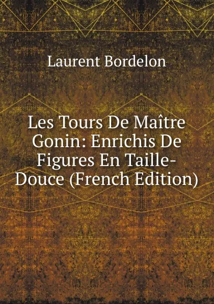 Обложка книги Les Tours De Maitre Gonin: Enrichis De Figures En Taille-Douce (French Edition), Laurent Bordelon