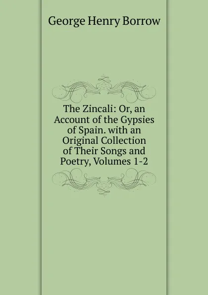 Обложка книги The Zincali: Or, an Account of the Gypsies of Spain. with an Original Collection of Their Songs and Poetry, Volumes 1-2, George Henry Borrow