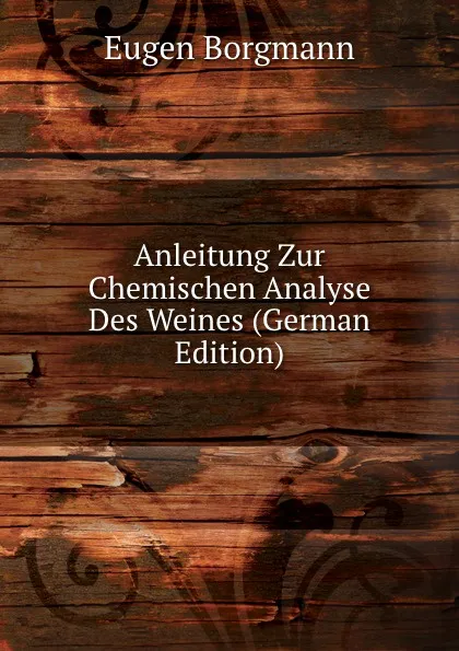 Обложка книги Anleitung Zur Chemischen Analyse Des Weines (German Edition), Eugen Borgmann