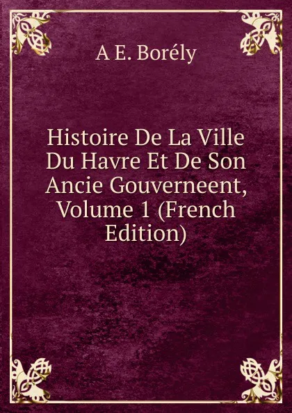 Обложка книги Histoire De La Ville Du Havre Et De Son Ancie Gouverneent, Volume 1 (French Edition), A E. Borély