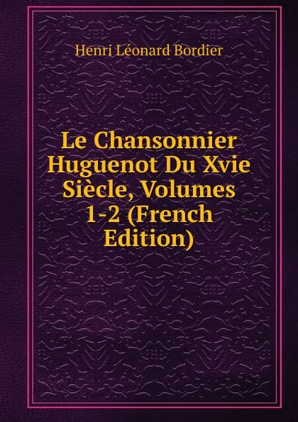 Обложка книги Le Chansonnier Huguenot Du Xvie Siecle, Volumes 1-2 (French Edition), Henri Léonard Bordier