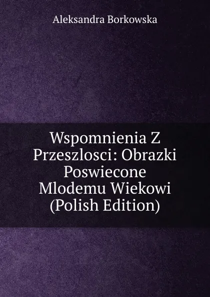 Обложка книги Wspomnienia Z Przeszlosci: Obrazki Poswiecone Mlodemu Wiekowi (Polish Edition), Aleksandra Borkowska