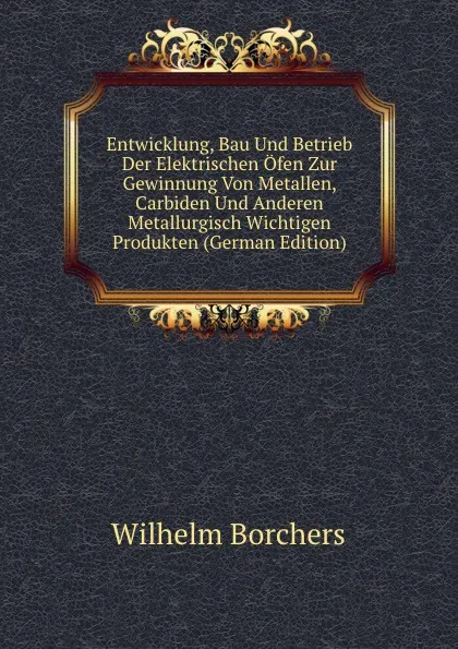 Обложка книги Entwicklung, Bau Und Betrieb Der Elektrischen Ofen Zur Gewinnung Von Metallen, Carbiden Und Anderen Metallurgisch Wichtigen Produkten (German Edition), Wilhelm Borchers