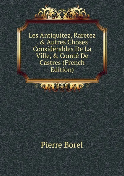 Обложка книги Les Antiquitez, Raretez . . Autres Choses Considerables De La Ville, . Comte De Castres (French Edition), Pierre Borel