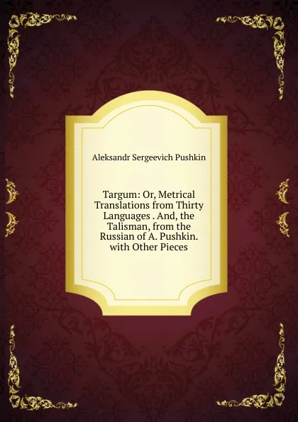 Обложка книги Targum: Or, Metrical Translations from Thirty Languages . And, the Talisman, from the Russian of A. Pushkin. with Other Pieces, Aleksandr Sergeevich Pushkin