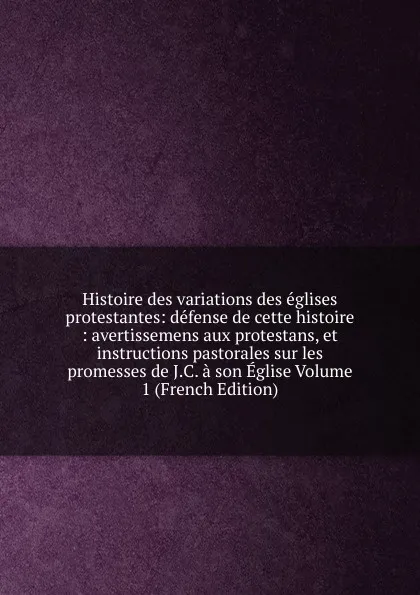 Обложка книги Histoire des variations des eglises protestantes: defense de cette histoire : avertissemens aux protestans, et instructions pastorales sur les promesses de J.C. a son Eglise Volume 1 (French Edition), 