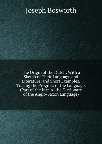 Обложка книги The Origin of the Dutch: With a Sketch of Their Language and Literature, and Short Examples, Tracing the Progress of the Language. (Part of the Intr. to the Dictionary of the Anglo-Saxon Language)., Joseph Bosworth