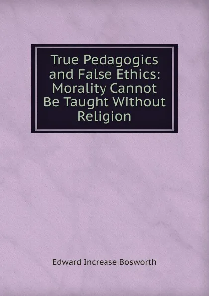 Обложка книги True Pedagogics and False Ethics: Morality Cannot Be Taught Without Religion, Edward Increase Bosworth