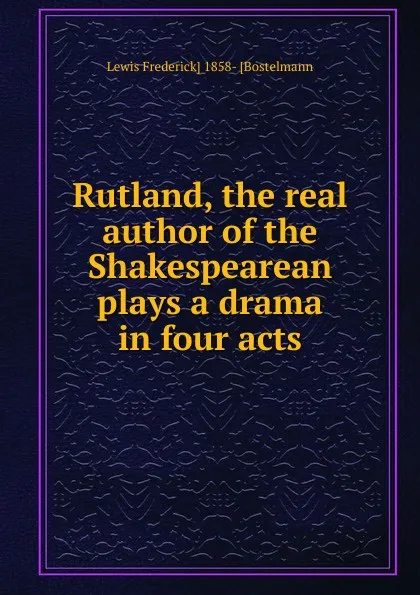 Обложка книги Rutland, the real author of the Shakespearean plays a drama in four acts, Lewis Frederick] 1858- [Bostelmann