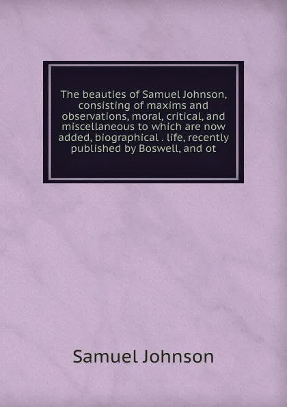 Обложка книги The beauties of Samuel Johnson, consisting of maxims and observations, moral, critical, and miscellaneous to which are now added, biographical . life, recently published by Boswell, and ot, Johnson Samuel