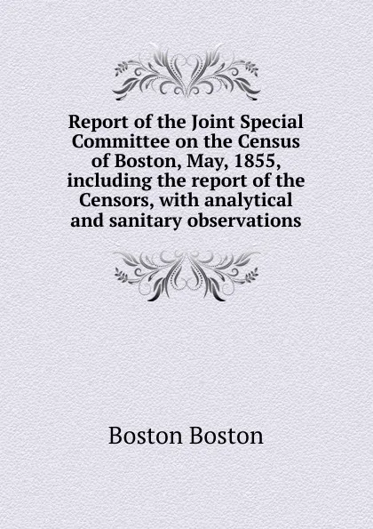 Обложка книги Report of the Joint Special Committee on the Census of Boston, May, 1855, including the report of the Censors, with analytical and sanitary observations, Boston Boston