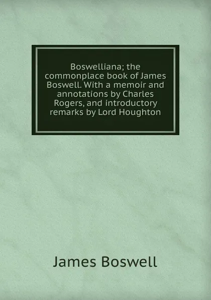 Обложка книги Boswelliana; the commonplace book of James Boswell. With a memoir and annotations by Charles Rogers, and introductory remarks by Lord Houghton, James Boswell