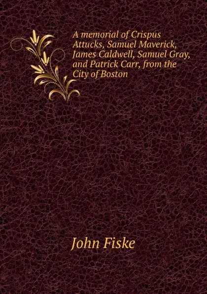 Обложка книги A memorial of Crispus Attucks, Samuel Maverick, James Caldwell, Samuel Gray, and Patrick Carr, from the City of Boston, John Fiske