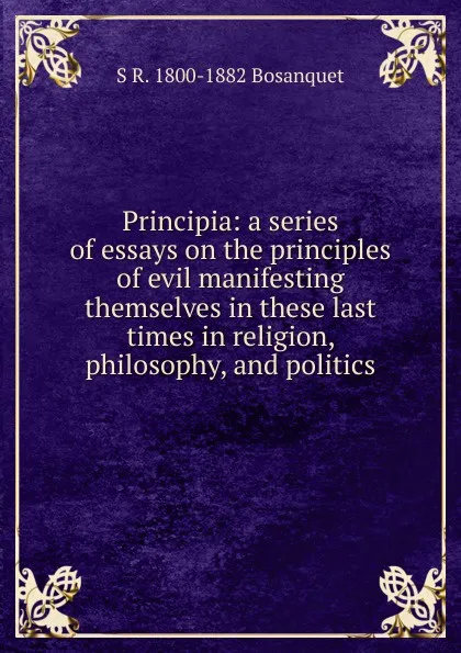 Обложка книги Principia: a series of essays on the principles of evil manifesting themselves in these last times in religion, philosophy, and politics, S R. 1800-1882 Bosanquet