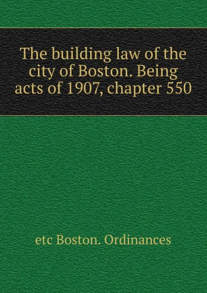 Обложка книги The building law of the city of Boston. Being acts of 1907, chapter 550, etc Boston. Ordinances