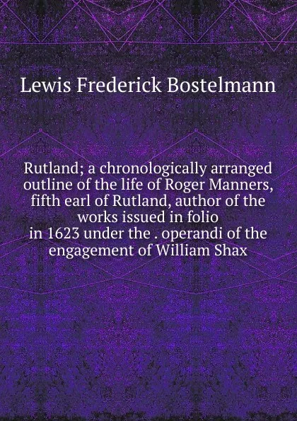 Обложка книги Rutland; a chronologically arranged outline of the life of Roger Manners, fifth earl of Rutland, author of the works issued in folio in 1623 under the . operandi of the engagement of William Shax, Lewis Frederick Bostelmann