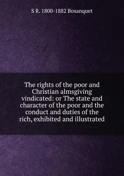 Обложка книги The rights of the poor and Christian almsgiving vindicated: or The state and character of the poor and the conduct and duties of the rich, exhibited and illustrated, S R. 1800-1882 Bosanquet