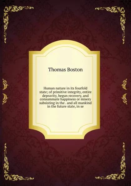 Обложка книги Human nature in its fourfold state; of primitive integrity, entire depravity, begun recovery, and consummate happiness or misery subsisting in the . and all mankind in the future state, in se, Thomas Boston