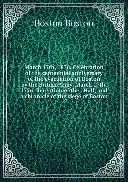 Обложка книги March 17th, 1876. Celebration of the centennial anniversary of the evacuation of Boston by the British Army, March 17th, 1776. Reception of the . Hall, and a chronicle of the siege of Boston, Boston Boston