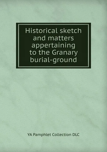 Обложка книги Historical sketch and matters appertaining to the Granary burial-ground, YA Pamphlet Collection DLC