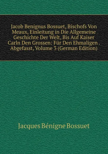 Обложка книги Jacob Benignus Bossuet, Bischofs Von Meaux, Einleitung in Die Allgemeine Geschichte Der Welt, Bis Auf Kaiser Carln Den Grossen: Fur Den Ehmaligen . Abgefasst, Volume 3 (German Edition), Bossuet Jacques Bénigne