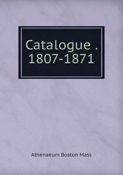 Обложка книги Catalogue . 1807-1871, Athenaeum Boston Mass