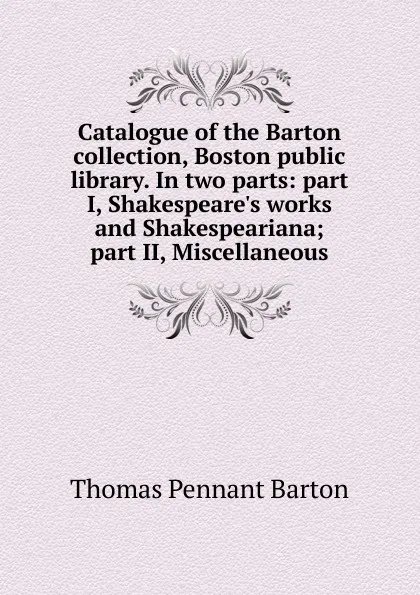 Обложка книги Catalogue of the Barton collection, Boston public library. In two parts: part I, Shakespeare.s works and Shakespeariana; part II, Miscellaneous, Thomas Pennant Barton