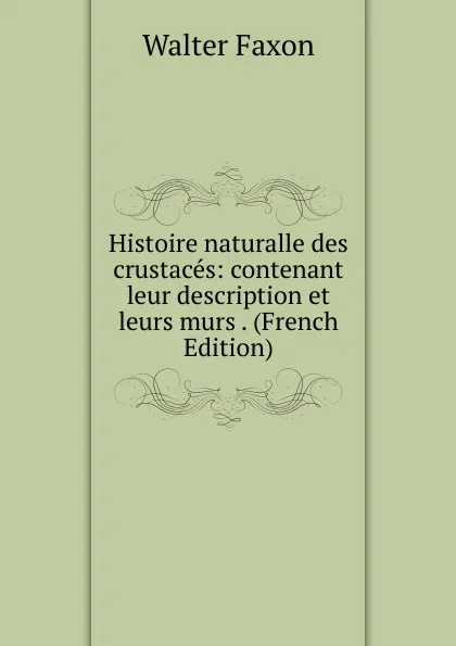 Обложка книги Histoire naturalle des crustaces: contenant leur description et leurs murs . (French Edition), Walter Faxon