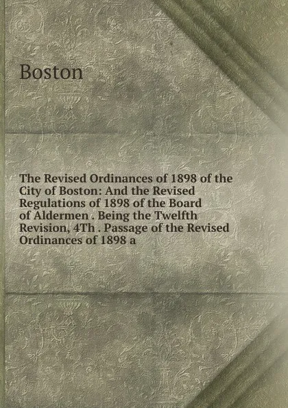 Обложка книги The Revised Ordinances of 1898 of the City of Boston: And the Revised Regulations of 1898 of the Board of Aldermen . Being the Twelfth Revision, 4Th . Passage of the Revised Ordinances of 1898 a, Boston