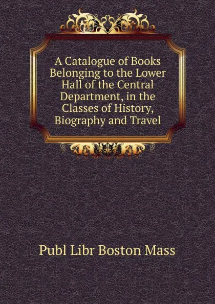 Обложка книги A Catalogue of Books Belonging to the Lower Hall of the Central Department, in the Classes of History, Biography and Travel, Publ Libr Boston Mass