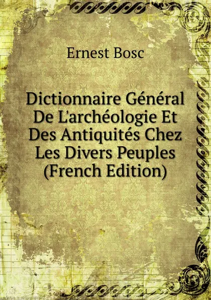 Обложка книги Dictionnaire General De L.archeologie Et Des Antiquites Chez Les Divers Peuples (French Edition), Ernest Bosc