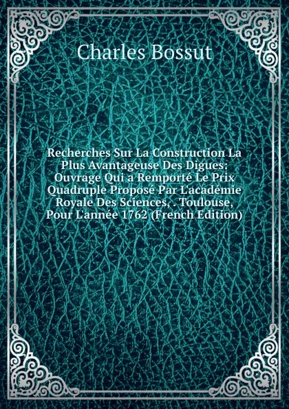 Обложка книги Recherches Sur La Construction La Plus Avantageuse Des Digues: Ouvrage Qui a Remporte Le Prix Quadruple Propose Par L.academie Royale Des Sciences, . Toulouse, Pour L.annee 1762 (French Edition), Charles Bossut