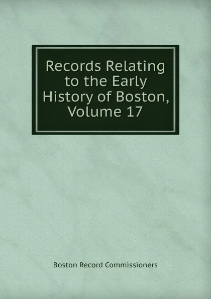 Обложка книги Records Relating to the Early History of Boston, Volume 17, Boston Record Commissioners