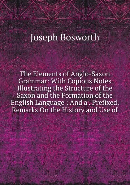 Обложка книги The Elements of Anglo-Saxon Grammar: With Copious Notes Illustrating the Structure of the Saxon and the Formation of the English Language : And a . Prefixed, Remarks On the History and Use of, Joseph Bosworth