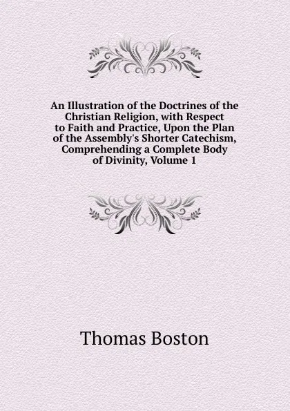 Обложка книги An Illustration of the Doctrines of the Christian Religion, with Respect to Faith and Practice, Upon the Plan of the Assembly.s Shorter Catechism, Comprehending a Complete Body of Divinity, Volume 1, Thomas Boston