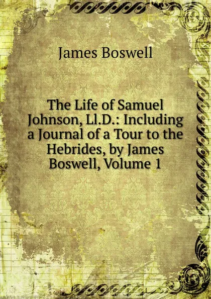 Обложка книги The Life of Samuel Johnson, Ll.D.: Including a Journal of a Tour to the Hebrides, by James Boswell, Volume 1, James Boswell