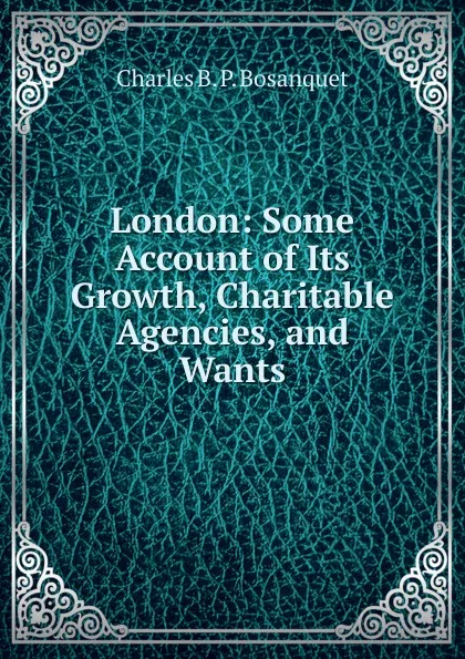 Обложка книги London: Some Account of Its Growth, Charitable Agencies, and Wants, Charles B. P. Bosanquet