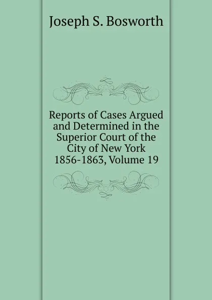 Обложка книги Reports of Cases Argued and Determined in the Superior Court of the City of New York 1856-1863, Volume 19, Joseph S. Bosworth